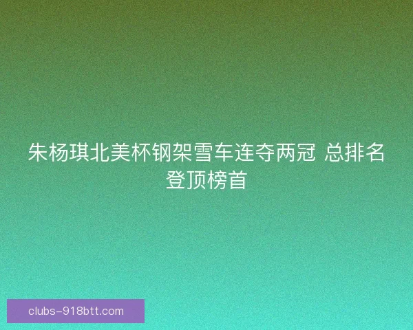 朱杨琪北美杯钢架雪车连夺两冠 总排名登顶榜首
