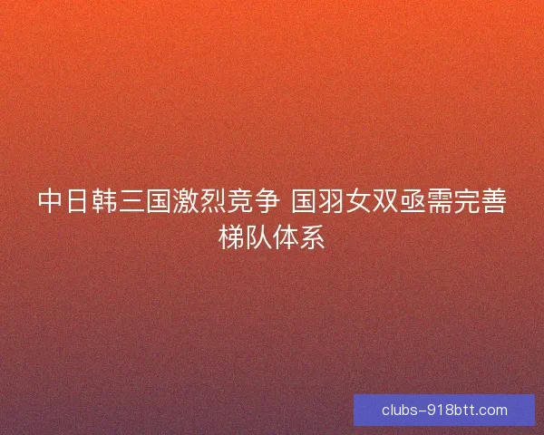 中日韩三国激烈竞争 国羽女双亟需完善梯队体系